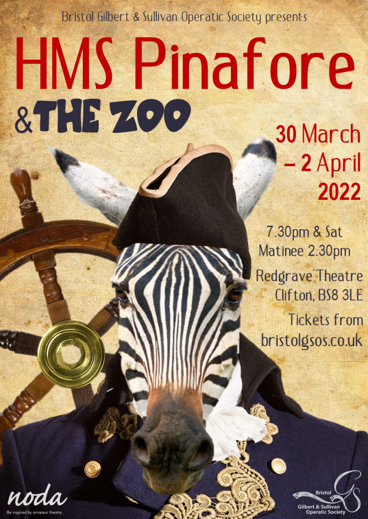 Poster reads: "Bristol Gilbert &amp; Sullivan Operatic Society presents HMS Pinafore &amp; The Zoo, 30 March - 2 April 2022, 7.30pm &amp; Sat Matinee 2.30pm, Redgrave Theatre, Clifton, BS8 3LE, Tickets from bristolgsos.co.uk". Bottom of poster displays NODA and BGSOS logos. Poster image is the head and shoulders of a zebra dressed as Sir Joseph Porter, in front of a ship's helm.